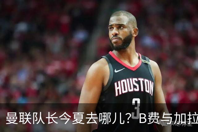 曼联队长今夏去哪儿？B费与加拉塔萨雷的纠葛，没那么简单